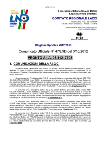 - CRL 47/1 -

                                                                   Federazione Italiana Giuoco Calcio
                                                                            Lega Nazionale Dilettanti

                                                           COMITATO REGIONALE LAZIO
                                                                                     Via Tiburtina, 1072 - 00156 ROMA
                                                                        Tel.: 06 416031 (centralino) - Fax 06 41217815

                                                                              Indirizzo Internet: www.lnd.it - www.crlazio.org
                                                                                                 e-mail: crlnd.lazio01@figc.it




                                                                                     Sponsor Tecnico Unico


                                   Stagione Sportiva 2012/2013

            Comunicato Ufficiale N° 47/LND del 3/10/2012
                         PRONTO A.I.A. 06.41217705
1. COMUNICAZIONI DELLA F.I.G.C.
       Si comunica che il Presidente della F.I.G.C. ha accolto l’istanza presentata dalla Società OLIMPIC
MARINA C5 (matr. 912597) a partecipare, previa rinuncia al Campionato calcio a 5 Regionale C2, al
Campionato di Calcio a 5 Serie D Maschile, conservando l’anzianità federale ed il numero di matricola a suo
tempo assegnato.

          Si comunica che il Presidente della F.I.G.C. ha accolto l’istanza presentata dalla Società ASD PRO
CALCIO CITTA’ DUCALE (matr. 74031) a partecipare, previa rinuncia al Campionato di Terza Categoria,
alle attività del Settore per l’Attività Giovanile e Scolastica, conservando l’anzianità federale ed il numero di
matricola a suo tempo assegnato, e disponendo, altresì lo svincolo di autorità a favore dei calciatori tesserati
per l’attività dilettantistica, previsto dall’ art. 110 n. 1 delle N.O.I.F., con decorrenza 21 settembre 2012

        Si comunica che il Presidente della F.I.G.C. ha accolto l’istanza presentata dalla Società ASD
CALCIO ROSSOBLU (matr. 931350) a partecipare, previa rinuncia al Campionato Calcio a 5 Serie D
Femminile, al Campionato di Calcio a 5 Serie D Maschile, conservando l’anzianità federale ed il numero di
matricola a suo tempo assegnato, nonché il mantenimento del vincolo dei calciatori tesserati disponendo lo
svincolo per le calciatrici tesserate con decorrenza 20 settembre 2012

         Si comunica che il Presidente della F.I.G.C. ha accolto l’istanza presentata dalla Società ASD
PONTE (matr. 920901) a partecipare, previa rinuncia al Campionato Juniores di Calcio a 5, alle attività del
Settore per l’Attività Giovanile e Scolastica, conservando l’anzianità federale ed il numero di matricola a suo
tempo assegnato, e disponendo, altresì lo svincolo di autorità a favore dei calciatori tesserati per l’attività
dilettantistica, previsto dall’ art. 110 n. 1 delle N.O.I.F., con decorrenza 18 settembre 2012

          Si comunica che il Presidente della F.I.G.C. ha accolto l’istanza presentata dalla Società ASD
VIRTUS MARTA (matr. 911833) a partecipare, previa rinuncia al Campionato di Lega Nazionale Dilettanti,
alle attività del Settore per l’Attività Giovanile e Scolastica, conservando l’anzianità federale ed il numero di
matricola a suo tempo assegnato, e disponendo, altresì lo svincolo di autorità a favore dei calciatori tesserati
per l’attività dilettantistica, se sussistono, previsto dall’ art. 110 n. 1 delle N.O.I.F., con decorrenza 18
settembre 2012
 