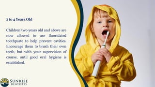 2to4YearsOld
Children two years old and above are
now allowed to use fluoridated
toothpaste to help prevent cavities.
Encourage them to brush their own
teeth, but with your supervision of
course, until good oral hygiene is
established.
 