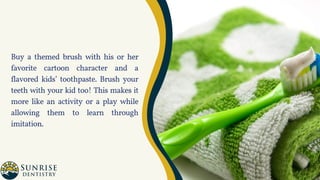 Buy a themed brush with his or her
favorite cartoon character and a
flavored kids’ toothpaste. Brush your
teeth with your kid too! This makes it
more like an activity or a play while
allowing them to learn through
imitation.
 