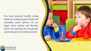 You must promote healthy eating
habits by avoiding sugary drinks and
unhealthy snack options. Do not
forget about calcium and fluoride,
which are important for the growth
anddevelopmentofchildren’steeth.
 