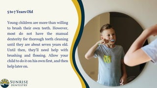 5to7YearsOld
Young children are more than willing
to brush their own teeth. However,
most do not have the manual
dexterity for thorough teeth cleaning
until they are about seven years old.
Until then, they’ll need help with
brushing and flossing. Allow your
childtodoitonhisownfirst,andthen
helplateron.
 