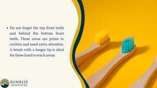 Do not forget the top front teeth
and behind the bottom front
teeth. These areas are prone to
cavities and need extra attention.
A brush with a longer tip is ideal
forthesehardtoreachareas.
 
