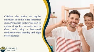 Children also thrive on regular
schedules, so do this at the same time
daily. Permanent molars will start to
appear at age five, so make sure to
clean teeth using a fluorinated
toothpaste every morning and night
beforebedtime.
 