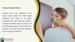 8YearsOldandAbove
Parents have less influence over
meals and snacks for school-aged
children. You need to set good
examples for your kids by eating a
variety of healthy foods at home and
by following regular oral health care
routine. You may think that children
don’tnotice,buttheydo!
 