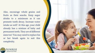 Also, encourage whole grains and
fruits as their snacks. Keep sugar
drinks to a minimum as it can
promote tooth decay. Increase water
intake as well! At this age, your child
already has a mixture of baby and
permanentteeth.Theyareofdifferent
sizes too! You may need to replace his
or her brush again to suit this
complexity.
 