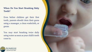 When Do You Start Brushing Baby
Teeth?
Even before children get their first
tooth, parents should clean their gums
using a massager, a clean washcloth, or
gauze.
You may start brushing twice daily
using water as soon as your child’s teeth
comein.
 