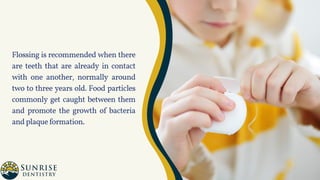 Flossing is recommended when there
are teeth that are already in contact
with one another, normally around
two to three years old. Food particles
commonly get caught between them
and promote the growth of bacteria
andplaqueformation.
 