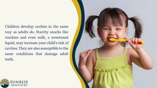 Children develop cavities in the same
way as adults do. Starchy snacks like
crackers and even milk, a sweetened
liquid, may increase your child’s risk of
cavities. They are also susceptible to the
same conditions that damage adult
teeth.
 