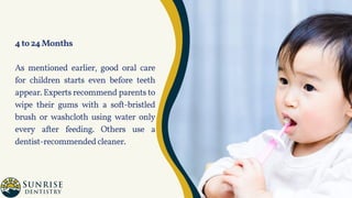 4to24Months
As mentioned earlier, good oral care
for children starts even before teeth
appear. Experts recommend parents to
wipe their gums with a soft-bristled
brush or washcloth using water only
every after feeding. Others use a
dentist-recommendedcleaner.
 