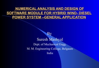NUMERICAL ANALYSIS AND DESIGN OF
SOFTWARE MODULE FOR HYBRID WIND- DIESEL
POWER SYSTEM –GENERAL APPLICATION

By
Suresh Mashyal
Dept. of Mechanical Engg.
M. M. Engineering College, Belgaum
India

 