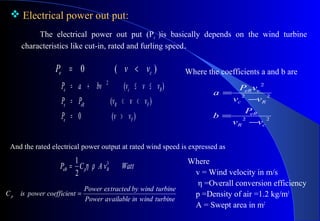  Electrical power out put:
The electrical power out put (Pe )is basically depends on the wind turbine
characteristics like cut-in, rated and furling speed .

Pe = 0
Pe = a + bv

( v < vc )
2

( vc ≤ v ≤ v R )

Where the coefficients a and b are
2

Pe = PeR

(v R < v < v F )

P v
a = 2eR c 2
vc −vR

Pe = 0

(v > v F )

b =

P
eR
2
2
vR −vc

And the rated electrical power output at rated wind speed is expressed as

1
3
PeR = C pη ρ A vR
2
Cp

is power coefficient =

Watt

Power extracted by wind turbine
Power available in wind turbine

Where
v = Wind velocity in m/s
η =Overall conversion efficiency
p =Density of air =1.2 kg/m3
A = Swept area in m2

 