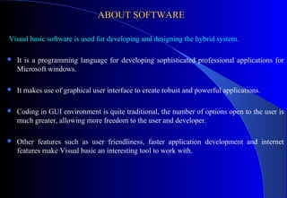 ABOUT SOFTWARE
Visual basic software is used for developing and designing the hybrid system.


It is a programming language for developing sophisticated professional applications for
Microsoft windows.



It makes use of graphical user interface to create robust and powerful applications.



Coding in GUI environment is quite traditional, the number of options open to the user is
much greater, allowing more freedom to the user and developer.



Other features such as user friendliness, faster application development and internet
features make Visual basic an interesting tool to work with.

 