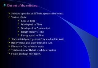  Out put of the software:
 Simulate operation of different system constituents.
 Various charts













Load vs Time
Wind speed vs Time
Wind speed vs Power output
Battery status vs Time
Energy stored vs Time
Current total power generated by wind mill in Watt.
Battery status after every interval in Ahr.
Diameter of the turbine in meter.
Total run time of Hybrid wind diesel system.
Finally produces brief report.

 