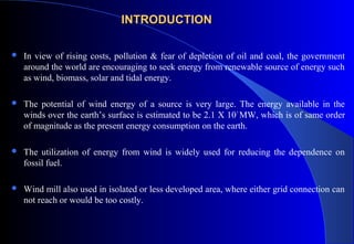 INTRODUCTION


In view of rising costs, pollution & fear of depletion of oil and coal, the government
around the world are encouraging to seek energy from renewable source of energy such
as wind, biomass, solar and tidal energy.



The potential of wind energy of a source is very large. The energy available in the
winds over the earth’s surface is estimated to be 2.1 X 10 7 MW, which is of same order
of magnitude as the present energy consumption on the earth.



The utilization of energy from wind is widely used for reducing the dependence on
fossil fuel.



Wind mill also used in isolated or less developed area, where either grid connection can
not reach or would be too costly.

 