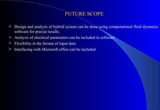 FUTURE SCOPE





Design and analysis of hybrid system can be done using computational fluid dynamics
software for precise results.
Analysis of electrical parameters can be included in software.
Flexibility in the format of input data.
Interfacing with Microsoft office can be included.

 