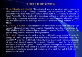 LITERATURE REVIEW






M. A. Elhadidy and Shaahid, “Decentralized hybrid wind diesel power system to
meet residential loads” , Energy conversion and management 46(2005), have
collected hourly mean wind speed data of period 1986-1997 recorded at Dhahran in
Saudi Arabia.They have analyzed to investigate potential of utilizing hybrid wind
diesel energy conversion systems to meet the load requirements of a hundred typical
two bed room residential buildings with annual electrical energy demand of 3512
MWh.
S. S. Choi, R. Larkin, “ Performance of an autonomous diesel wind turbine power
system”, Electrical power systems research, Studied the feasibility of installing a 2.5
MW wind farm within an isolated power system in western Australia. This network is
present being supplied by several diesel generators.
M. T. Iqbal, “Simulation of a small wind fuel cell hybrid energy system” Renewable
energy 28 (2003), has presented the paper which describes simulation results of a
small 500W wind fuel cell hybrid system. Dynamic modeling of various components
of this small isolated system is presented. Simulink is used for the dynamic
simulation of this hybrid system. Transient response of the system to a step change in
the load current and wind speed in a number of possible situations are presented.
Analysis of simulation results and limitations of a wind fuel cell hybrid energy
system are discussed.

 