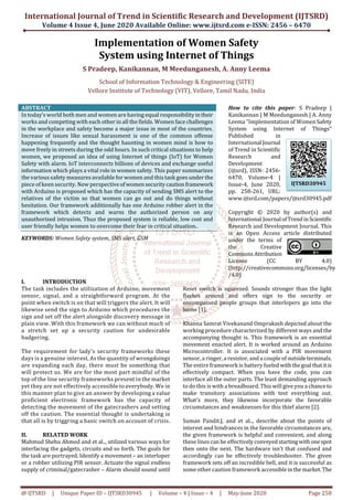 International Journal of Trend in Scientific Research and Development (IJTSRD)
Volume 4 Issue 4, June 2020 Available Online: www.ijtsrd.com e-ISSN: 2456 – 6470
@ IJTSRD | Unique Paper ID – IJTSRD30945 | Volume – 4 | Issue – 4 | May-June 2020 Page 258
Implementation of Women Safety
System using Internet of Things
S Pradeep, Kanikannan, M Meedunganesh, A. Anny Leema
School of Information Technology & Engineering (SITE)
Vellore Institute of Technology (VIT), Vellore, Tamil Nadu, India
ABSTRACT
In today’s world both men and women are having equal responsibilityintheir
works and competing with each other in all the fields. Women face challenges
in the workplace and safety become a major issue in most of the countries.
Increase of issues like sexual harassment is one of the common offense
happening frequently and the thought haunting in women mind is how to
move freely in streets during the odd hours. In such critical situations to help
women, we proposed an idea of using Internet of things (IoT) for Women
Safety with alarm. IoT interconnects billions of devices and exchange useful
information which plays a vital role in women safety. This paper summarizes
the various safety measures available for women and this task goes under the
piece of keen security. New perspectiveofwomensecuritycautionframework
with Arduino is proposed which has the capacity of sending SMS alert to the
relatives of the victim so that women can go out and do things without
hesitation. Our framework additionally has one Arduino robber alert in the
framework which detects and warns the authorized person on any
unauthorized intrusion. Thus the proposed system is reliable, low cost and
user friendly helps women to overcome their fear in critical situation..
KEYWORDS: Women Safety system, SMS alert, GSM
How to cite this paper: S Pradeep |
Kanikannan | M Meedunganesh | A. Anny
Leema "Implementation of WomenSafety
System using Internet of Things"
Published in
International Journal
of Trend in Scientific
Research and
Development
(ijtsrd), ISSN: 2456-
6470, Volume-4 |
Issue-4, June 2020,
pp. 258-261, URL:
www.ijtsrd.com/papers/ijtsrd30945.pdf
Copyright © 2020 by author(s) and
International Journal ofTrendinScientific
Research and Development Journal. This
is an Open Access article distributed
under the terms of
the Creative
Commons Attribution
License (CC BY 4.0)
(http://creativecommons.org/licenses/by
/4.0)
I. INTRODUCTION
The task includes the utilization of Arduino, movement
sensor, signal, and a straightforward program. At the
point when switch is on that will triggers the alert. It will
likewise send the sign to Arduino which procedures the
sign and set off the alert alongside discovery message in
plain view. With this framework we can without much of
a stretch set up a security caution for undesirable
badgering.
The requirement for lady’s security frameworks these
days is a genuine interest. As the quantity of wrongdoings
are expanding each day, there must be something that
will protect us. We are for the most part mindful of the
top of the line security frameworks present in the market
yet they are not effectively accessible to everybody. We in
this manner plan to give an answer by developing a value
proficient electronic framework has the capacity of
detecting the movement of the gatecrashers and setting
off the caution. The essential thought is undertaking is
that all is by triggring a basic switch on account of crisis.
II. RELATED WORK
Mahmud Shehu Ahmed and et al.., utilized various ways for
interfacing the gadgets, circuits and so forth. The goals for
the task are portrayed. Identify a movement – an interloper
or a robber utilizing PIR sensor. Actuate the signal endless
supply of criminal/gatecrasher – Alarm should sound until
Reset switch is squeezed. Sounds stronger than the light
flashes around and offers sign to the security or
encompassed people groups that interlopers go into the
home [1].
Khanna Samrat Vivekanand Omprakash depicted about the
working procedure characterized by different ways and the
accompanying thought is. This framework is an essential
movement enacted alert. It is worked around an Arduino
Microcontroller. It is associated with a PIR movement
sensor, a ringer, a resistor, and a couple of outsideterminals.
The entire framework is battery fueled withthegoal thatitis
effectively compact. When you have the code, you can
interface all the outer parts. The least demanding approach
to do this is with a breadboard. This will give you a chanceto
make transitory associations with test everything out.
What's more, they likewise incorporate the favorable
circumstances and weaknesses for this thief alarm [2].
Suman Pandit.J, and et al.., describe about the points of
interest and hindrances in the favorable circumstances are,
the given framework is helpful and convenient, and along
these lines can be effectively conveyedstartingwith onespot
then onto the next. The hardware isn't that confused and
accordingly can be effectively troubleshooter. The given
framework sets off an incredible bell, and it is successful as
some other caution framework accessibleinthe market. The
IJTSRD30945
 