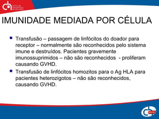 IMUNIDADE MEDIADA POR CÉLULA
 Transfusão – passagem de linfócitos do doador para
receptor – normalmente são reconhecidos pelo sistema
imune e destruídos. Pacientes gravemente
imunossuprimidos – não são reconhecidos - proliferam
causando GVHD.
 Transfusão de linfócitos homozitos para o Ag HLA para
pacientes heterozigotos – não são reconhecidos,
causando GVHD.
 