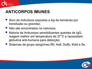 ANTICORPOS IMUNES
 Soro de indivíduos expostos a Ag de hemácias por
transfusão ou gravidez;
 Não são encontrados na natureza;
 Maioria de Anticorpos sensibilizantes quentes de IgG,
reagem melhor em temperatura de 37°C e necessitam
globulina anti-humana para detecção;
 Sistemas de grupo sangüíneo Rh, Kell, Duffy, Kidd e Ss.
 