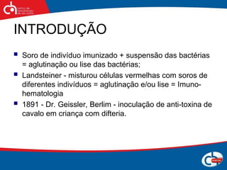 INTRODUÇÃO
 Soro de indivíduo imunizado + suspensão das bactérias
= aglutinação ou lise das bactérias;
 Landsteiner - misturou células vermelhas com soros de
diferentes indivíduos = aglutinação e/ou lise = Imuno-
hematologia
 1891 - Dr. Geissler, Berlim - inoculação de anti-toxina de
cavalo em criança com difteria.
 
