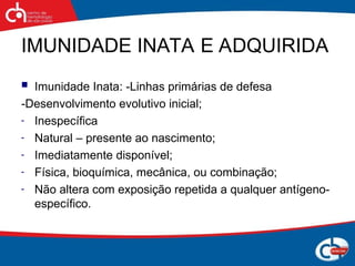 IMUNIDADE INATA E ADQUIRIDA
 Imunidade Inata: -Linhas primárias de defesa
-Desenvolvimento evolutivo inicial;
- Inespecífica
- Natural – presente ao nascimento;
- Imediatamente disponível;
- Física, bioquímica, mecânica, ou combinação;
- Não altera com exposição repetida a qualquer antígeno-
específico.
 