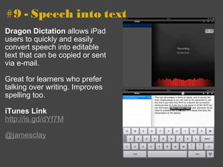 #9 - Speech into text Dragon Dictation  allows iPad users to quickly and easily convert speech into editable text that can be copied or sent via e-mail. Great for learners who prefer talking over writing. Improves spelling too. iTunes Link http://is.gd/dYf7M   @jamesclay 