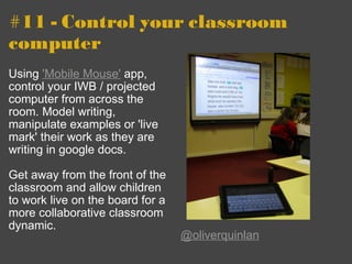 #11 - Control your classroom computer  Using  'Mobile Mouse'  app, control your IWB / projected computer from across the room. Model writing, manipulate examples or 'live mark' their work as they are writing in google docs.  Get away from the front of the classroom and allow children to work live on the board for a more collaborative classroom dynamic. @oliverquinlan 