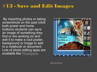 #13 - Save and Edit Images   By importing photos or taking screenshots on the ipad (click both power and home buttons) students can save an image of something they find or are working on and edit it to make a cool poster, background or image to add to a notebook or document.  Lots of photo editing apps are available like  Photogene .   @mzmacky 