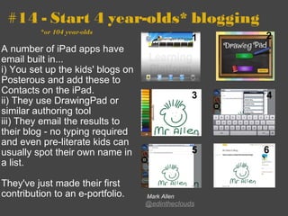 #14 - Start 4 year-olds* blogging                       *or 104 year-olds A number of iPad apps have email built in...   i) You set up the kids' blogs on Posterous and add these to Contacts on the iPad.  ii) They use DrawingPad or similar authoring tool  iii) They email the results to their blog - no typing required and even pre-literate kids can usually spot their own name in a list.   They've just made their first contribution to an e-portfolio.   Mark Allen @edintheclouds 1 2 3 4 5 6 