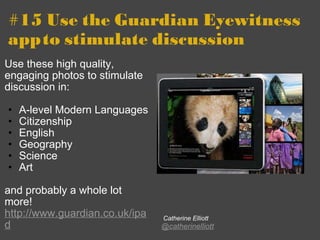 #15 Use the Guardian Eyewitness app   to stimulate discussion Use these high quality, engaging photos to stimulate discussion in: A-level Modern Languages Citizenship English Geography Science Art   and probably a whole lot more!  http://www.guardian.co.uk/ipad   Catherine Elliott @catherinelliott 
