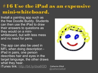 #16 Use the iPad as an expensive mini-whiteboard. Install a painting app such as the free Doodle Buddy. Students can then use the iPad to draw their answers to questions as they would on a mini-whiteboard, but with less mess and no need for pens.   The app can also be used in MFL when doing description - iPad in pairs, one person describes hair and eyes in the target language, the other draws what they hear. iTunes link:  http://bit.ly/dxa6GD     Catherine Elliott @catherinelliott 