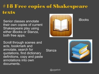 #18 Free copies of Shakespeare texts Senior classes annotate their own copies of current Shakespeare play using either iBooks or Stanza, both free apps. Scroll through scenes and acts, bookmark and annotate, search for quotations, find dictionary definitions, copy and paste annotations into own documents.   @cr galvin iBooks Stanza 
