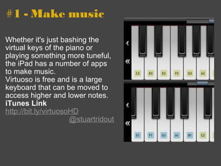 #1 - Make music Whether it's just bashing the virtual keys of the piano or playing something more tuneful, the iPad has a number of apps to make music. Virtuoso is free and is a large keyboard that can be moved to access higher and lower notes. iTunes Link http://bit.ly/virtuosoHD    @stuartridout 