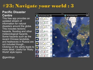 #23: Navigate your world : 3   Pacific Disaster Centre This free app provides an updated stream of information for natural disasters around the globe. This includes tectonic hazards, flooding and other meteorological hazards. Some hazards such as the recent Chinese landslide, and heatwaves in Russia are not included though.. Clicking on the alerts leads to more detail. Useful for 'Risky World' style topics @geoblogs 