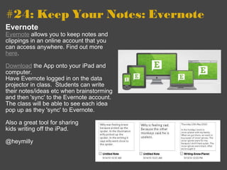 #24: Keep Your Notes: Evernote   Evernote Evernote  allows you to keep notes and clippings in an online account that you can access anywhere. Find out more  here . Download  the App onto your iPad and computer.   Have Evernote logged in on the data projector in class.  Students can write their notes/ideas etc when brainstorming and then 'sync' to the Evernote account.  The class will be able to see each idea pop up as they 'sync' to Evernote. Also a great tool for sharing  kids writing off the iPad. @heymilly 