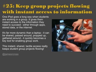 #25: Keep group projects flowing with instant access to information   One iPad goes a long way when students are working in a group. It gives them instant access to the information they need to succeed - either through apps, stored data, or the internet. It's far more dynamic than a laptop - it can be shared, passed around, propped up, gathered around - it quickly becomes a key tool for enabling group work.  This instant, shared, tactile access really keeps student group projects flowing! @jamesrcross 
