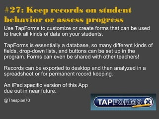 #27: Keep records on student behavior or assess progress Use TapForms to customize or create forms that can be used to track all kinds of data on your students.  TapForms is essentially a database, so many different kinds of fields, drop-down lists, and buttons can be set up in the program. Forms can even be shared with other teachers! Records can be exported to desktop and then analyzed in a spreadsheet or for permanent record keeping. An iPad specific version of this App due out in near future.   @Thespian70 
