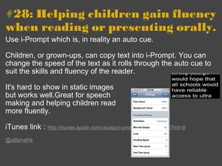 #28: Helping children gain fluency when reading or presenting orally. Use i-Prompt which is, in reality an auto cue. Children, or grown-ups, can copy text into i-Prompt. You can change the speed of the text as it rolls through the auto cue to suit the skills and fluency of the reader. It's hard to show in static images but works well.Great for speech  making and helping children read  more fluently.   iTunes link :  http://itunes.apple.com/us/app/i-prompt/id336844826?mt=8   @allanahk 