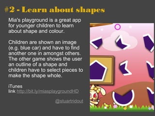 #2 - Learn about shapes Mia's playground is a great app for younger children to learn about shape and colour.  Children are shown an image (e.g. blue car) and have to find another one in amongst others. The other game shows the user an outline of a shape and children have to select pieces to make the shape whole. iTunes link  http://bit.ly/miasplaygroundHD   @stuartridout 
