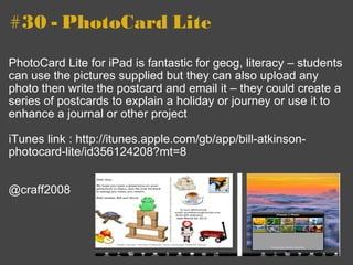 #30 - PhotoCard Lite PhotoCard Lite for iPad is fantastic for geog, literacy – students can use the pictures supplied but they can also upload any photo then write the postcard and email it – they could create a series of postcards to explain a holiday or journey or use it to enhance a journal or other project  iTunes link : http://itunes.apple.com/gb/app/bill-atkinson-photocard-lite/id356124208?mt=8 @craff2008 