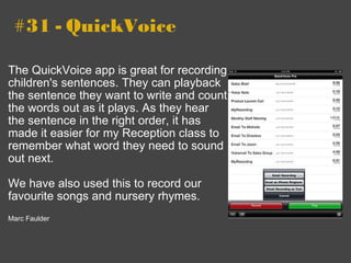   #31 - QuickVoice The QuickVoice app is great for recording children's sentences. They can playback the sentence they want to write and count the words out as it plays. As they hear the sentence in the right order, it has made it easier for my Reception class to remember what word they need to sound out next.    We have also used this to record our favourite songs and nursery rhymes.    Marc Faulder 