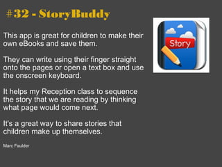 #32 - StoryBuddy This app is great for children to make their own eBooks and save them.    They can write using their finger straight onto the pages or open a text box and use the onscreen keyboard.   It helps my Reception class to sequence the story that we are reading by thinking what page would come next.    It's a great way to share stories that children make up themselves.   Marc Faulder 