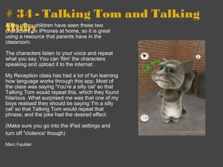 # 34 - Talking Tom and Talking Roby A few of my children have seen these two characters on iPhones at home, so it is great using a resource that parents have in the classroom.   The characters listen to your voice and repeat what you say. You can 'film' the characters speaking and upload it to the internet.   My Reception class has had a lot of fun learning how language works through this app. Most of the class was saying 'You're a silly cat' so that Talking Tom would repeat this, which they found hilarious. What surprised me was that one of my boys realised they should be saying 'I'm a silly cat' so that Talking Tom would repeat that phrase, and the joke had the desired effect.   (Make sure you go into the iPad settings and turn off 'Violence' though)        Marc Faulder 