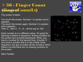 # 36 - Finger Count (fingerCountLt) A very simple app.   The screen is black.   You touch the screen. Number 1 is spoken and it appears. You touch the screen again. Number 2 is spoken and it appears. Then 3... then 4... 5... 6... all the way to 100.   Each number is in a different colour. It's great for learning numbers in sequence, finding numbers on the screen and counting backwards. When you touch a number for the second time, it bursts. If you burst a number that is in the middle of the sequence, the app re-orders all the numbers which follow it so that there are no missing numbers on the screen.    Marc Faulder 
