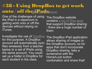 #38 - Using DropBox to get work onto / off the iPads One of the challenges of using the iPad in a classroom is getting work onto or off the devices without relying on iTunes. Investigate the use of  DropBox  for this purpose. A DropBox account will automatically sync files wirelessly from a teacher laptop to a set of iPads using the same account. You could set up a folder in DropBox for each student in the class. The DropBox website contains  a list of iPad apps  that support DropBox sharing - there are a huge number of them.  The DropBox iPad application allows sharing of images to the DropBox account, so for apps that don't incorporate DropBox sharing, take a screenshot with the Home/Lock button combination and share that! @richardanderson 