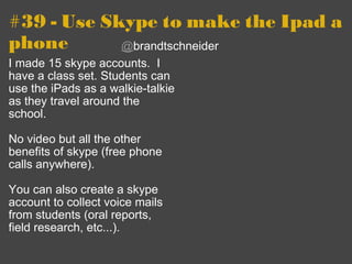 #39 - Use Skype to make the Ipad a phone I made 15 skype accounts.  I have a class set. Students can use the iPads as a walkie-talkie as they travel around the school.   No video but all the other benefits of skype (free phone calls anywhere). You can also create a skype account to collect voice mails from students (oral reports, field research, etc...).   @ brandtschneider 