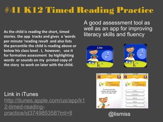 #41 K12 Timed Reading Practice As the child is reading the short, timed stories. the app  tracks and gives  a ‘words per minute ‘reading result  and also lists the percentile the child is reading above or below his class level . I,  however,   use it for formative assessment  by highlighting words  or sounds on my  printed copy of the story  to work on later with the child. A good assessment tool as well as an app for improving literacy skills and fluency @lismiss Link in iTunes  http://itunes.apple.com/us/app/k12-timed-reading-practice/id374985358?mt=8 