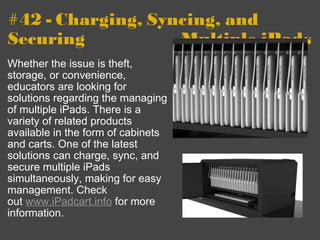 #42 - Charging, Syncing, and Securing              -         Multiple iPads Whether the issue is theft, storage, or convenience, educators are looking for solutions regarding the managing of multiple iPads. There is a variety of related products available in the form of cabinets and carts. One of the latest solutions can charge, sync, and secure multiple iPads simultaneously, making for easy management. Check out  www.iPadcart.info  for more information. 