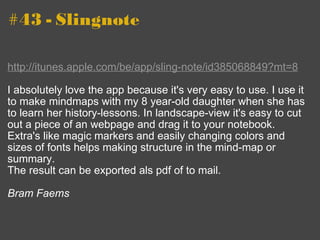 #43 - Slingnote http://itunes.apple.com/be/app/sling-note/id385068849?mt=8 I absolutely love the app because it's very easy to use. I use it to make mindmaps with my 8 year-old daughter when she has to learn her history-lessons. In landscape-view it's easy to cut out a piece of an webpage and drag it to your notebook. Extra's like magic markers and easily changing colors and sizes of fonts helps making structure in the mind-map or summary.  The result can be exported als pdf of to mail. Bram Faems 