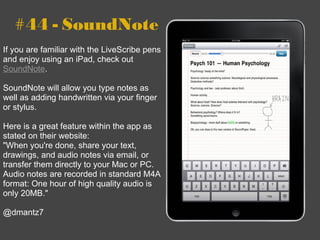 #44 - SoundNote If you are familiar with the LiveScribe pens and enjoy using an iPad, check out  SoundNote . SoundNote will allow you type notes as well as adding handwritten via your finger or stylus.  Here is a great feature within the app as stated on their website:  " When you're done, share your text, drawings, and audio notes via email, or transfer them directly to your Mac or PC. Audio notes are recorded in standard M4A format: One hour of high quality audio is only 20MB." @dmantz7 